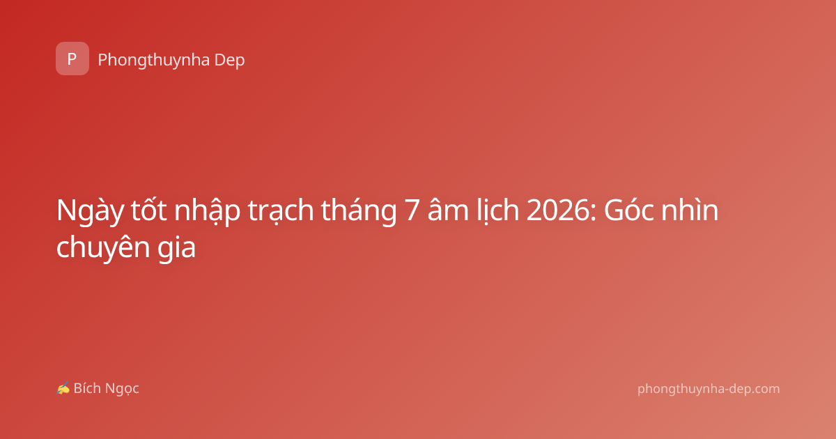 Ngày tốt nhập trạch tháng 7 âm lịch 2026: Góc nhìn chuyên gia